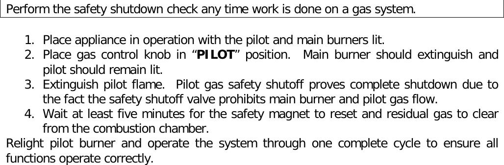Perform the safety shutdown check any time work is done on a gas system.1. Place appliance in operation with the pilot and main burners lit.2. Place gas control knob in “PILOT” position.  Main burner should extinguish andpilot should remain lit.3. Extinguish pilot flame.  Pilot gas safety shutoff proves complete shutdown due tothe fact the safety shutoff valve prohibits main burner and pilot gas flow.4. Wait at least five minutes for the safety magnet to reset and residual gas to clearfrom the combustion chamber.Relight pilot burner and operate the system through one complete cycle to ensure allfunctions operate correctly.
