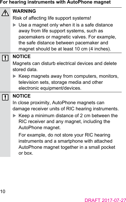 10DRAFT 2017-07-27For hearing inruments with AutoPhone magnetWARNINGRisk of aecting life support syems! XUse a magnet only when it is a safe diance away from life support syems, such as pacemakers or magnetic valves. For example, the safe diance between pacemaker and magnet should be at lea 10 cm (4 inches).NOTICEMagnets can diurb electrical devices and delete ored data. XKeep magnets away from computers, monitors, television sets, orage media and other electronic equipment/devices.NOTICEIn close proximity, AutoPhone magnets can damage receiver units of RIC hearing inruments. XKeep a minimum diance of 2 cm between the RIC receiver and any magnet, including the AutoPhone magnet.For example, do not ore your RIC hearing inruments and a smartphone with attached AutoPhone magnet together in a small pocket or box.