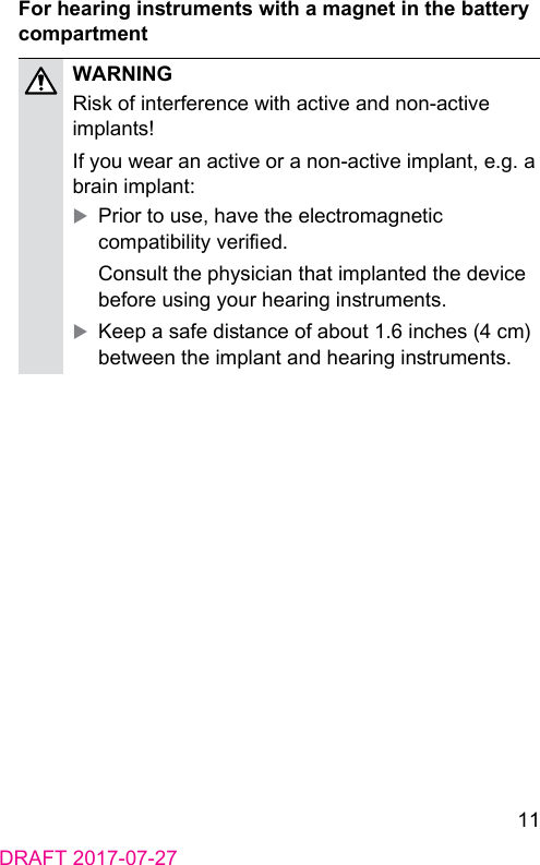 11DRAFT 2017-07-27For hearing inruments with a magnet in the battery compartmentWARNINGRisk of interference with active and non-active implants!If you wear an active or a non‑active implant, e.g. a brain implant: XPrior to use, have the electromagnetic compatibility veried.Consult the physician that implanted the device before using your hearing inruments. XKeep a safe diance of about 1.6 inches (4 cm) between the implant and hearing inruments.