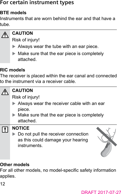 12DRAFT 2017-07-27 For certain instrument types BTE modelsInruments that are worn behind the ear and that have a tube.CAUTION Risk of injury! XAlways wear the tube with an ear piece. XMake sure that the ear piece is completely attached. RIC modelsThe receiver is placed within the ear canal and connected to the inrument via a receiver cable.CAUTION Risk of injury! XAlways wear the receiver cable with an ear piece. XMake sure that the ear piece is completely attached.NOTICE XDo not pull the receiver connection as this could damage your hearing inruments. Other modelsFor all other models, no model‑specic safety information applies. 
