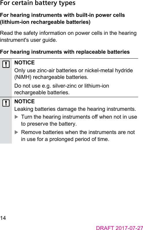 14DRAFT 2017-07-27For certain battery typesFor hearing inruments with built-in power cells (lithium-ion rechargeable batteries) Read the safety information on power cells in the hearing inrument&apos;s user guide.For hearing inruments with replaceable batteriesNOTICEOnly use zinc-air batteries or nickel-metal hydride (NiMH) rechargeable batteries.Do not use e.g. silver‑zinc or lithium‑ion rechargeable batteries. NOTICELeaking batteries damage the hearing inruments. XTurn the hearing inruments o when not in use to preserve the battery. XRemove batteries when the inruments are not in use for a prolonged period of time.