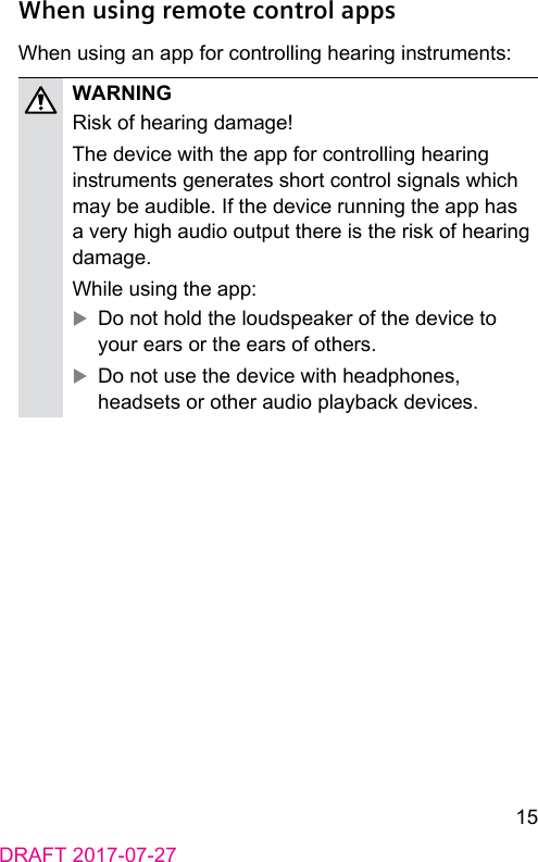 15DRAFT 2017-07-27When using remote control appsWhen using an app for controlling hearing inruments:WARNINGRisk of hearing damage!The device with the app for controlling hearing inruments generates short control signals which may be audible. If the device running the app has a very high audio output there is the risk of hearing damage.While using the app: XDo not hold the loudspeaker of the device to your ears or the ears of others. XDo not use the device with headphones, headsets or other audio playback devices.