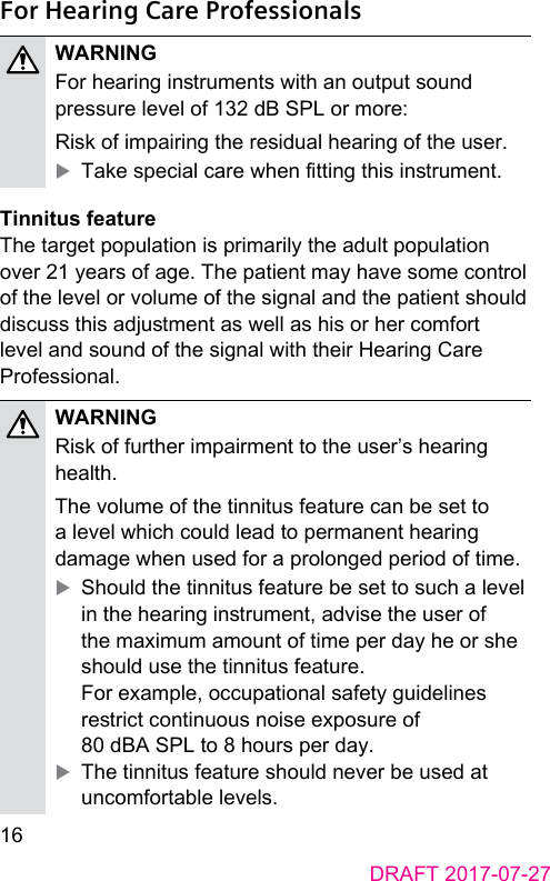 16DRAFT 2017-07-27For Hearing Care ProfessionalsWARNINGFor hearing inruments with an output sound pressure level of 132 dB SPL or more:Risk of impairing the residual hearing of the user. XTake special care when tting this inrument.Tinnitus featureThe target population is primarily the adult population over 21 years of age. The patient may have some control of the level or volume of the signal and the patient should discuss this adjument as well as his or her comfort level and sound of the signal with their Hearing Care Professional.WARNINGRisk of further impairment to the user’s hearing health.The volume of the tinnitus feature can be set to a level which could lead to permanent hearing damage when used for a prolonged period of time.  XShould the tinnitus feature be set to such a level in the hearing inrument, advise the user of the maximum amount of time per day he or she should use the tinnitus feature. For example, occupational safety guidelines rerict continuous noise exposure of 80 dBA SPL to 8 hours per day.  XThe tinnitus feature should never be used at uncomfortable levels. 