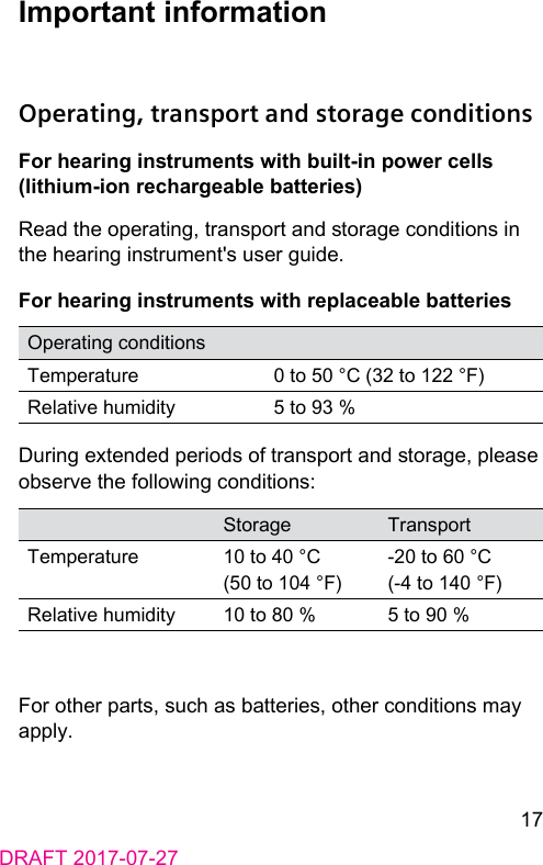 17DRAFT 2017-07-27Important informationOperating, transport and storage conditionsFor hearing inruments with built-in power cells (lithium-ion rechargeable batteries)Read the operating, transport and orage conditions in the hearing inrument&apos;s user guide.For hearing inruments with replaceable batteriesOperating conditionsTemperature 0 to 50 °C (32 to 122 °F)Relative humidity 5 to 93 %During extended periods of transport and orage, please observe the following conditions:Storage TransportTemperature 10 to 40 °C (50 to 104 °F)‑20 to 60 °C (‑4 to 140 °F)Relative humidity 10 to 80 % 5 to 90 %For other parts, such as batteries, other conditions may apply.