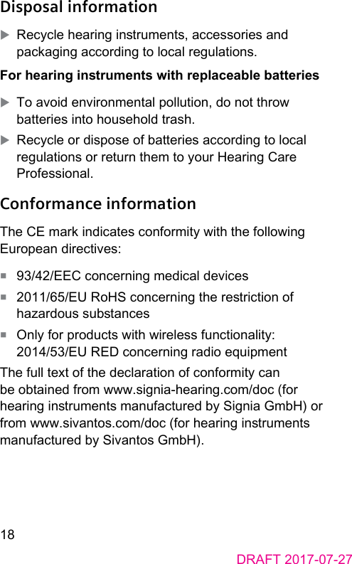 18DRAFT 2017-07-27Disposal information XRecycle hearing inruments, accessories and packaging according to local regulations.For hearing inruments with replaceable batteries XTo avoid environmental pollution, do not throw batteries into household trash. XRecycle or dispose of batteries according to local regulations or return them to your Hearing Care Professional.Conformance informationThe CE mark indicates conformity with the following European directives:■  93/42/EEC concerning medical devices■  2011/65/EU RoHS concerning the reriction of hazardous subances■  Only for products with wireless functionality: 2014/53/EU RED concerning radio equipment The full text of the declaration of conformity can be obtained from www.signia‑hearing.com/doc (for hearing inruments manufactured by Signia GmbH) or from www.sivantos.com/doc (for hearing inruments manufactured by Sivantos GmbH).