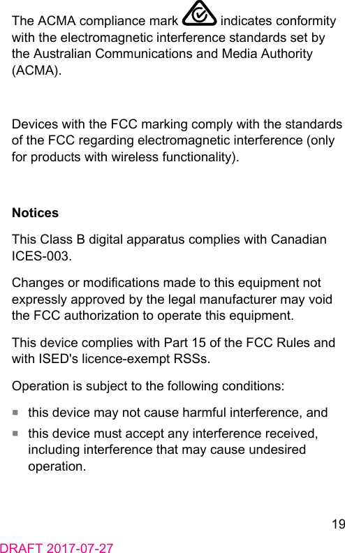 19DRAFT 2017-07-27The ACMA compliance mark   indicates conformity with the electromagnetic interference andards set by the Auralian Communications and Media Authority (ACMA).Devices with the FCC marking comply with the andards of the FCC regarding electromagnetic interference (only for products with wireless functionality).NoticesThis Class B digital apparatus complies with Canadian ICES‑003.Changes or modications made to this equipment not expressly approved by the legal manufacturer may void the FCC authorization to operate this equipment. This device complies with Part 15 of the FCC Rules and with ISED&apos;s licence‑exempt RSSs.Operation is subject to the following conditions:■  this device may not cause harmful interference, and■  this device mu accept any interference received, including interference that may cause undesired operation.