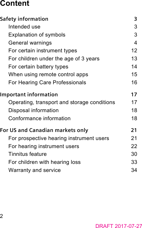 DRAFT 2017-07-272ContentSafety information    3Intended use    3Explanation of symbols    3General warnings    4For certain inrument types    12For children under the age of 3 years    13For certain battery types    14When using remote control apps    15For Hearing Care Professionals    16Important information    17Operating, transport and orage conditions    17Disposal information    18Conformance information    18For US and Canadian markets only    21For prospective hearing inrument users    21For hearing inrument users    22Tinnitus feature    30For children with hearing loss    33Warranty and service    34