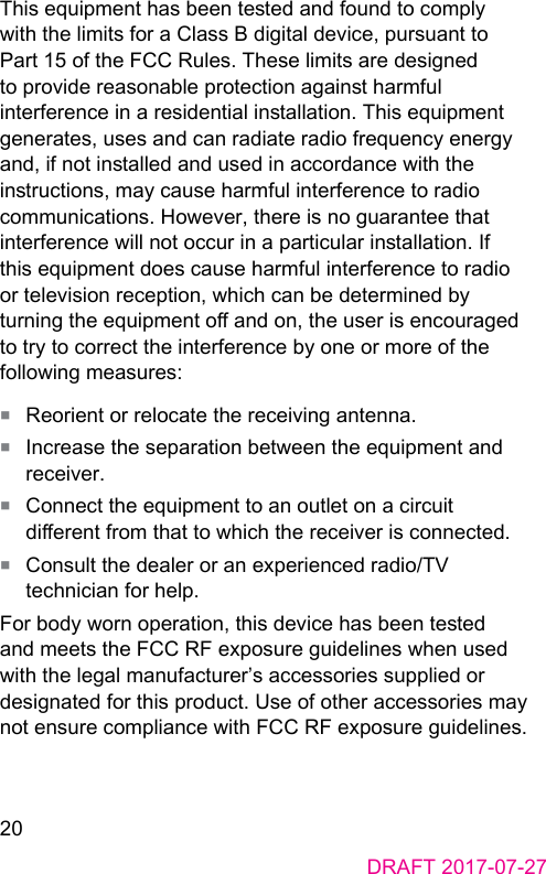 20DRAFT 2017-07-27This equipment has been teed and found to comply with the limits for a Class B digital device, pursuant to Part 15 of the FCC Rules. These limits are designed to provide reasonable protection again harmful interference in a residential inallation. This equipment generates, uses and can radiate radio frequency energy and, if not inalled and used in accordance with the inructions, may cause harmful interference to radio communications. However, there is no guarantee that interference will not occur in a particular inallation. If this equipment does cause harmful interference to radio or television reception, which can be determined by turning the equipment o and on, the user is encouraged to try to correct the interference by one or more of the following measures:■  Reorient or relocate the receiving antenna.■  Increase the separation between the equipment and receiver.■  Connect the equipment to an outlet on a circuit dierent from that to which the receiver is connected.■  Consult the dealer or an experienced radio/TV technician for help.For body worn operation, this device has been teed and meets the FCC RF exposure guidelines when used with the legal manufacturer’s accessories supplied or designated for this product. Use of other accessories may not ensure compliance with FCC RF exposure guidelines.