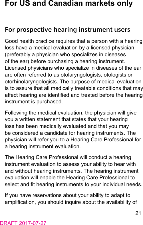 21DRAFT 2017-07-27For US and Canadian markets onlyFor prospective hearing instrument usersGood health practice requires that a person with a hearing loss have a medical evaluation by a licensed physician (preferably a physician who specializes in diseases of the ear) before purchasing a hearing inrument. Licensed physicians who specialize in diseases of the ear are often referred to as otolaryngologis, otologis or otorhinolaryngologis. The purpose of medical evaluation is to assure that all medically treatable conditions that may aect hearing are identied and treated before the hearing inrument is purchased.Following the medical evaluation, the physician will give you a written atement that ates that your hearing loss has been medically evaluated and that you may be considered a candidate for hearing inruments. The physician will refer you to a Hearing Care Professional for a hearing inrument evaluation.The Hearing Care Professional will conduct a hearing inrument evaluation to assess your ability to hear with and without hearing inruments. The hearing inrument evaluation will enable the Hearing Care Professional to select and t hearing inruments to your individual needs.If you have reservations about your ability to adapt to amplication, you should inquire about the availability of 