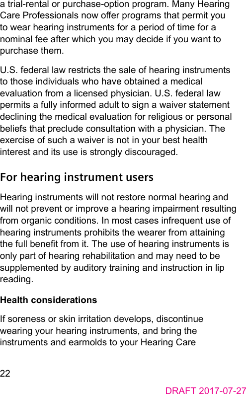 22DRAFT 2017-07-27a trial‑rental or purchase‑option program. Many Hearing Care Professionals now oer programs that permit you to wear hearing inruments for a period of time for a nominal fee after which you may decide if you want to purchase them.U.S. federal law rericts the sale of hearing inruments to those individuals who have obtained a medical evaluation from a licensed physician. U.S. federal law permits a fully informed adult to sign a waiver atement declining the medical evaluation for religious or personal beliefs that preclude consultation with a physician. The exercise of such a waiver is not in your be health intere and its use is rongly discouraged.For hearing instrument usersHearing inruments will not reore normal hearing and will not prevent or improve a hearing impairment resulting from organic conditions. In mo cases infrequent use of hearing inruments prohibits the wearer from attaining the full benet from it. The use of hearing inruments is only part of hearing rehabilitation and may need to be supplemented by auditory training and inruction in lip reading.Health considerationsIf soreness or skin irritation develops, discontinue wearing your hearing inruments, and bring the inruments and earmolds to your Hearing Care 