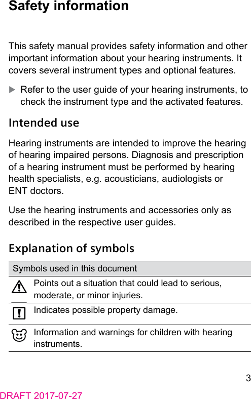 3DRAFT 2017-07-27 Safety  informationThis safety manual provides safety information and other important information about your hearing inruments. It covers several inrument types and optional features. XRefer to the user guide of your hearing inruments, to check the inrument type and the activated features. Intended  useHearing inruments are intended to improve the hearing of hearing impaired persons. Diagnosis and prescription of a hearing inrument mu be performed by hearing health specialis, e.g. acouicians, audiologis or ENT doctors.Use the hearing inruments and accessories only as described in the respective user guides. Explanation of symbolsSymbols used in this documentPoints out a situation that could lead to serious, moderate, or minor injuries.Indicates possible property damage.Information and warnings for children with hearing inruments.