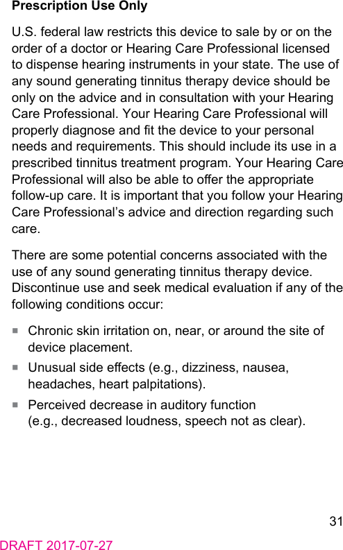 31DRAFT 2017-07-27Prescription Use OnlyU.S. federal law rericts this device to sale by or on the order of a doctor or Hearing Care Professional licensed to dispense hearing inruments in your ate. The use of any sound generating tinnitus therapy device should be only on the advice and in consultation with your Hearing Care Professional. Your Hearing Care Professional will properly diagnose and t the device to your personal needs and requirements. This should include its use in a prescribed tinnitus treatment program. Your Hearing Care Professional will also be able to oer the appropriate follow‑up care. It is important that you follow your Hearing Care Professional’s advice and direction regarding such care.There are some potential concerns associated with the use of any sound generating tinnitus therapy device. Discontinue use and seek medical evaluation if any of the following conditions occur:■  Chronic skin irritation on, near, or around the site of device placement.■  Unusual side eects (e.g., dizziness, nausea, headaches, heart palpitations).■  Perceived decrease in auditory function (e.g., decreased loudness, speech not as clear).
