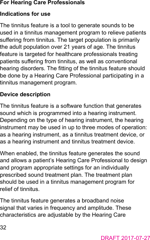 32DRAFT 2017-07-27For Hearing Care ProfessionalsIndications for useThe tinnitus feature is a tool to generate sounds to be used in a tinnitus management program to relieve patients suering from tinnitus. The target population is primarily the adult population over 21 years of age. The tinnitus feature is targeted for healthcare professionals treating patients suering from tinnitus, as well as conventional hearing disorders. The tting of the tinnitus feature should be done by a Hearing Care Professional participating in a tinnitus management program.Device descriptionThe tinnitus feature is a software function that generates sound which is programmed into a hearing inrument. Depending on the type of hearing inrument, the hearing inrument may be used in up to three modes of operation: as a hearing inrument, as a tinnitus treatment device, or as a hearing inrument and tinnitus treatment device.When enabled, the tinnitus feature generates the sound and allows a patient’s Hearing Care Professional to design and program appropriate settings for an individually prescribed sound treatment plan. The treatment plan should be used in a tinnitus management program for relief of tinnitus.The tinnitus feature generates a broadband noise signal that varies in frequency and amplitude. These characteriics are adjuable by the Hearing Care 