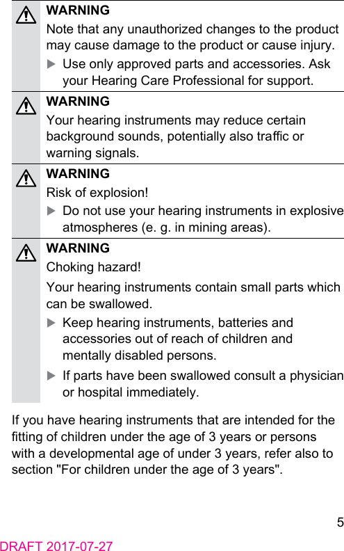 5DRAFT 2017-07-27WARNINGNote that any unauthorized changes to the product may cause damage to the product or cause injury. XUse only approved parts and accessories. Ask your Hearing Care Professional for support.WARNINGYour hearing inruments may reduce certain background sounds, potentially also trac or warning signals.WARNINGRisk of explosion! XDo not use your hearing inruments in explosive atmospheres (e. g. in mining areas).WARNINGChoking hazard!Your hearing inruments contain small parts which can be swallowed. XKeep hearing inruments, batteries and accessories out of reach of children and mentally disabled persons. XIf parts have been swallowed consult a physician or hospital immediately.If you have hearing inruments that are intended for the tting of children under the age of 3 years or persons with a developmental age of under 3 years, refer also to section &quot;For children under the age of 3 years&quot;.