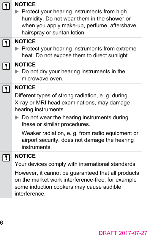 6DRAFT 2017-07-27NOTICE XProtect your hearing inruments from high humidity. Do not wear them in the shower or when you apply make-up, perfume, aftershave, hairspray or suntan lotion.NOTICE XProtect your hearing inruments from extreme heat. Do not expose them to direct sunlight.NOTICE XDo not dry your hearing inruments in the microwave oven.NOTICEDierent types of rong radiation, e. g. during X-ray or MRI head examinations, may damage hearing inruments.  XDo not wear the hearing inruments during these or similar procedures.Weaker radiation, e. g. from radio equipment or airport security, does not damage the hearing inruments.NOTICEYour devices comply with international andards.However, it cannot be guaranteed that all products on the market work interference-free, for example some induction cookers may cause audible interference.