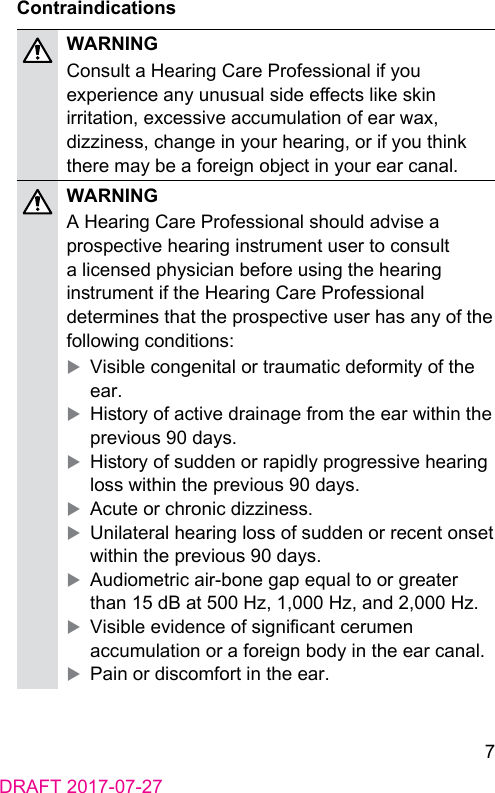 7DRAFT 2017-07-27ContraindicationsWARNINGConsult a Hearing Care Professional if you experience any unusual side eects like skin irritation, excessive accumulation of ear wax, dizziness, change in your hearing, or if you think there may be a foreign object in your ear canal. WARNINGA Hearing Care Professional should advise a prospective hearing inrument user to consult a licensed physician before using the hearing inrument if the Hearing Care Professional determines that the prospective user has any of the following conditions: XVisible congenital or traumatic deformity of the ear. XHiory of active drainage from the ear within the previous 90 days. XHiory of sudden or rapidly progressive hearing loss within the previous 90 days. XAcute or chronic dizziness. XUnilateral hearing loss of sudden or recent onset within the previous 90 days. XAudiometric air‑bone gap equal to or greater than 15 dB at 500 Hz, 1,000 Hz, and 2,000 Hz. XVisible evidence of signicant cerumen accumulation or a foreign body in the ear canal. XPain or discomfort in the ear.