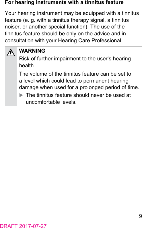 9DRAFT 2017-07-27For hearing inruments with a tinnitus featureYour hearing inrument may be equipped with a tinnitus feature (e. g. with a tinnitus therapy signal, a tinnitus noiser, or another special function). The use of the tinnitus feature should be only on the advice and in consultation with your Hearing Care Professional.WARNINGRisk of further impairment to the user’s hearing health.The volume of the tinnitus feature can be set to a level which could lead to permanent hearing damage when used for a prolonged period of time. XThe tinnitus feature should never be used at uncomfortable levels.