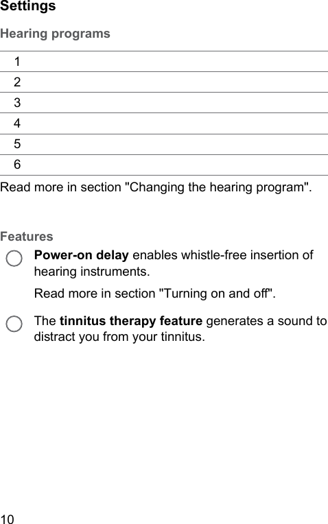 10 SettingsHearing programs123456Read more in section &quot;Changing the hearing program&quot;.FeaturesPower-on delay enables while-free insertion of hearing inruments.Read more in section &quot;Turning on and o&quot;.The tinnitus therapy feature generates a sound to diract you from your tinnitus.