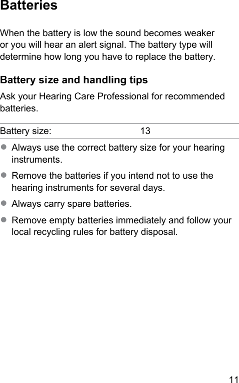 11 BatteriesWhen the battery is low the sound becomes weaker or you will hear an alert signal. The battery type will determine how long you have to replace the battery. Battery size and handling tipsAsk your Hearing Care Professional for recommended batteries.Battery size: 13● Always use the correct battery size for your hearing inruments.● Remove the batteries if you intend not to use the hearing inruments for several days.● Always carry spare batteries.● Remove empty batteries immediately and follow your local recycling rules for battery disposal.