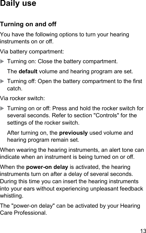 13 Daily useTurning on and oYou have the following options to turn your hearing inruments on or o.Via battery compartment:XTurning on: Close the battery compartment.The default volume and hearing program are set.XTurning o: Open the battery compartment to the r catch.Via rocker switch:XTurning on or o: Press and hold the rocker switch for several seconds. Refer to section &quot;Controls&quot; for the settings of the rocker switch.After turning on, the previously used volume and hearing program remain set. When wearing the hearing inruments, an alert tone can indicate when an inrument is being turned on or o.When the power-on delay is activated, the hearing inruments turn on after a delay of several seconds. During this time you can insert the hearing inruments into your ears without experiencing unpleasant feedback whiling.The &quot;power-on delay&quot; can be activated by your Hearing Care Professional. 