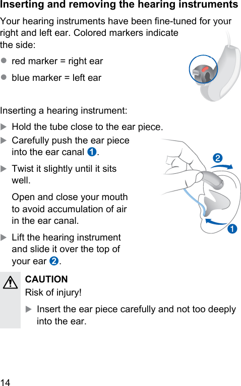 14 Inserting and removing the hearing inrumentsYour hearing inruments have been ne-tuned for your right and left ear. Colored markers indicate the side: ● red marker = right ear● blue marker = left earInserting a hearing inrument:XHold the tube close to the ear piece.XCarefully push the ear piece into the ear canal ➊.XTwi it slightly until it sits well.Open and close your mouth to avoid accumulation of air in the ear canal.XLift the hearing inrument and slide it over the top of your ear ➋.૝CAUTION Risk of injury!XInsert the ear piece carefully and not too deeply into the ear.