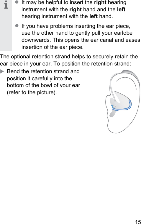 15 ● It may be helpful to insert the right hearing inrument with the right hand and the left hearing inrument with the left hand. ● If you have problems inserting the ear piece, use the other hand to gently pull your earlobe downwards. This opens the ear canal and eases insertion of the ear piece.The optional retention rand helps to securely retain the ear piece in your ear. To position the retention rand:XBend the retention rand and position it carefully into the bottom of the bowl of your ear (refer to the picture).