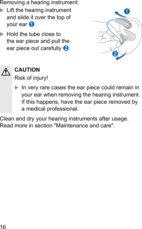 16 Removing a hearing inrument:XLift the hearing inrument and slide it over the top of your ear ➊.XHold the tube close to the ear piece and pull the ear piece out carefully ➋.CAUTION Risk of injury!XIn very rare cases the ear piece could remain in your ear when removing the hearing inrument. If this happens, have the ear piece removed by a medical professional.Clean and dry your hearing inruments after usage. Read more in section &quot;Maintenance and care&quot;. 