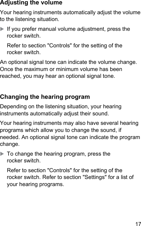 17 Adjuing the volumeYour hearing inruments automatically adju the volume to the liening situation.XIf you prefer manual volume adjument, press the rocker switch.Refer to section &quot;Controls&quot; for the setting of the rocker switch.An optional signal tone can indicate the volume change. Once the maximum or minimum volume has been reached, you may hear an optional signal tone. Changing the hearing programDepending on the liening situation, your hearing inruments automatically adju their sound.Your hearing inruments may also have several hearing programs which allow you to change the sound, if needed. An optional signal tone can indicate the program change.XTo change the hearing program, press the rocker switch.Refer to section &quot;Controls&quot; for the setting of the rocker switch. Refer to section &quot;Settings&quot; for a li of your hearing programs.