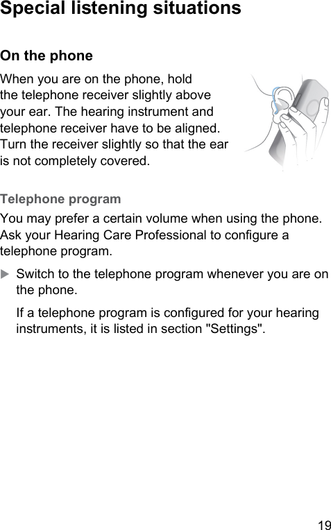 19  Special liening situations On the phoneWhen you are on the phone, hold the telephone receiver slightly above your ear. The hearing inrument and telephone receiver have to be aligned. Turn the receiver slightly so that the ear is not completely covered.  Telephone  program You may prefer a certain volume when using the phone. Ask your Hearing Care Professional to congure a telephone program. XSwitch to the telephone program whenever you are on the phone.If a telephone program is congured for your hearing inruments, it is lied in section &quot;Settings&quot;.  