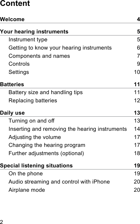 2 ContentWelcome    4Your hearing inruments    5Inrument type    5Getting to know your hearing inruments     6Components and names    7Controls    9Settings    10Batteries    11Battery size and handling tips    11Replacing batteries    12Daily use    13Turning on and o    13Inserting and removing the hearing inruments    14Adjuing the volume    17Changing the hearing program    17Further adjuments (optional)     18Special liening situations    19On the phone    19Audio reaming and control with iPhone    20Airplane mode    20