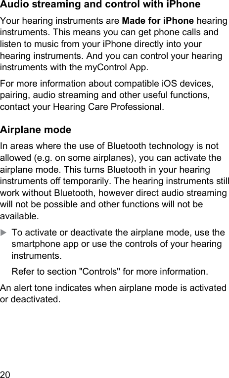 20 Audio reaming and control with iPhoneYour hearing inruments are Made for iPhone hearing inruments. This means you can get phone calls and lien to music from your iPhone directly into your hearing inruments. And you can control your hearing inruments with the myControl App.For more information about compatible iOS devices, pairing, audio reaming and other useful functions, contact your Hearing Care Professional.Airplane modeIn areas where the use of Bluetooth technology is not allowed (e.g. on some airplanes), you can activate the airplane mode. This turns Bluetooth in your hearing inruments o temporarily. The hearing inruments ill work without Bluetooth, however direct audio reaming will not be possible and other functions will not be available. XTo activate or deactivate the airplane mode, use the smartphone app or use the controls of your hearing inruments.Refer to section &quot;Controls&quot; for more information.An alert tone indicates when airplane mode is activated or deactivated.