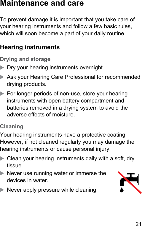 21  Maintenance and care To prevent damage it is important that you take care of your hearing inruments and follow a few basic rules, which will soon become a part of your daily routine. Hearing inruments Drying and orageXDry your hearing inruments overnight.XAsk your Hearing Care Professional for recommended drying products.XFor longer periods of non-use, ore your hearing inruments with open battery compartment and batteries removed in a drying syem to avoid the adverse eects of moiure. CleaningYour hearing inruments have a protective coating. However, if not cleaned regularly you may damage the hearing inruments or cause personal injury.XClean your hearing inruments daily with a soft, dry tissue.XNever use running water or immerse the devices in water.XNever apply pressure while cleaning.