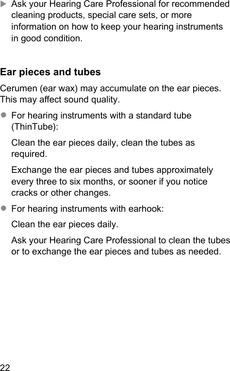 22 XAsk your Hearing Care Professional for recommended cleaning products, special care sets, or more information on how to keep your hearing inruments in good condition. Ear pieces and tubesCerumen (ear wax) may accumulate on the ear pieces. This may aect sound quality.● For hearing inruments with a andard tube (ThinTube):Clean the ear pieces daily, clean the tubes as required. Exchange the ear pieces and tubes approximately every three to six months, or sooner if you notice cracks or other changes.● For hearing inruments with earhook:Clean the ear pieces daily.Ask your Hearing Care Professional to clean the tubes or to exchange the ear pieces and tubes as needed.