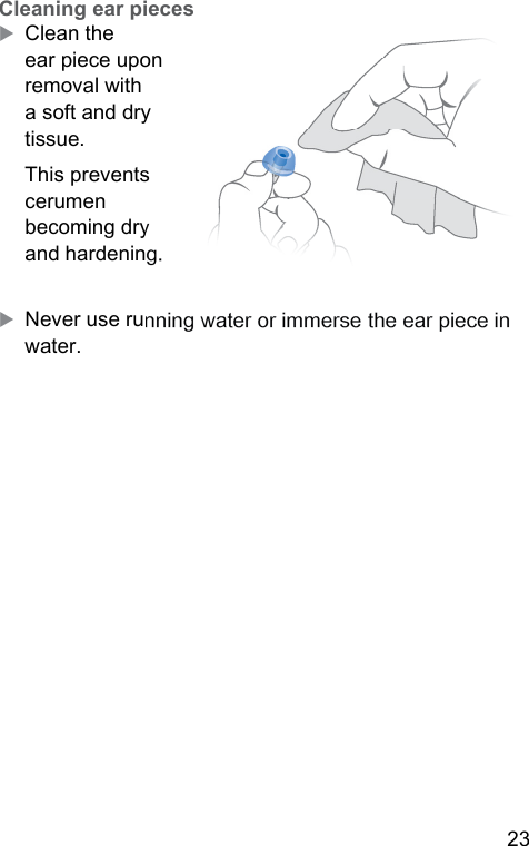 23  Cleaning ear piecesXClean the ear piece upon removal with a soft and dry tissue.This prevents cerumen becoming dry and hardening.XNever use running water or immerse the ear piece in water. 