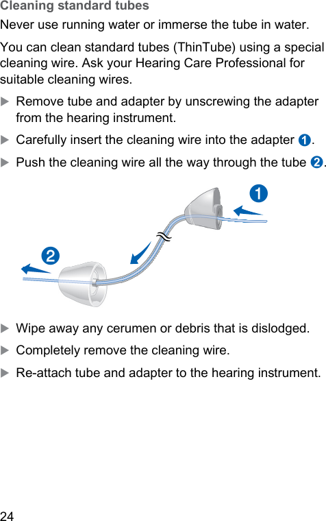 24  Cleaning andard tubesNever use running water or immerse the tube in water. You can clean andard tubes (ThinTube) using a special cleaning wire. Ask your Hearing Care Professional for suitable cleaning wires.XRemove tube and adapter by unscrewing the adapter from the hearing inrument.XCarefully insert the cleaning wire into the adapter ➊.XPush the cleaning wire all the way through the tube ➋.➋➊XWipe away any cerumen or debris that is dislodged.XCompletely remove the cleaning wire.XRe-attach tube and adapter to the hearing inrument.