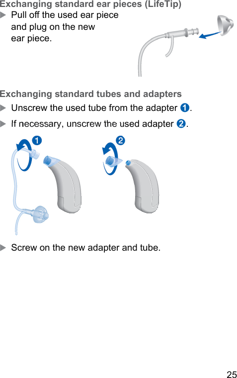 25  Exchanging andard ear pieces (LifeTip)XPull o the used ear piece and plug on the new ear piece. Exchanging andard tubes and adaptersXUnscrew the used tube from the adapter ➊. XIf necessary, unscrew the used adapter ➋. ➋➊XScrew on the new adapter and tube.