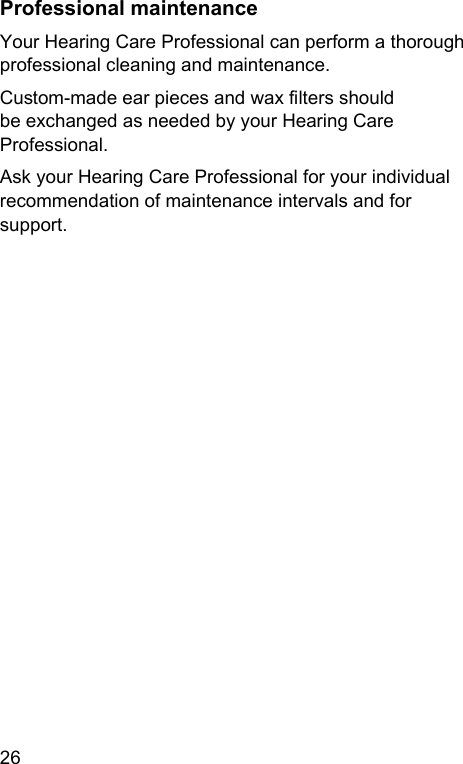 26 Professional maintenanceYour Hearing Care Professional can perform a thorough professional cleaning and maintenance. Cuom-made ear pieces and wax lters should be exchanged as needed by your Hearing Care Professional.Ask your Hearing Care Professional for your individual recommendation of maintenance intervals and for support.