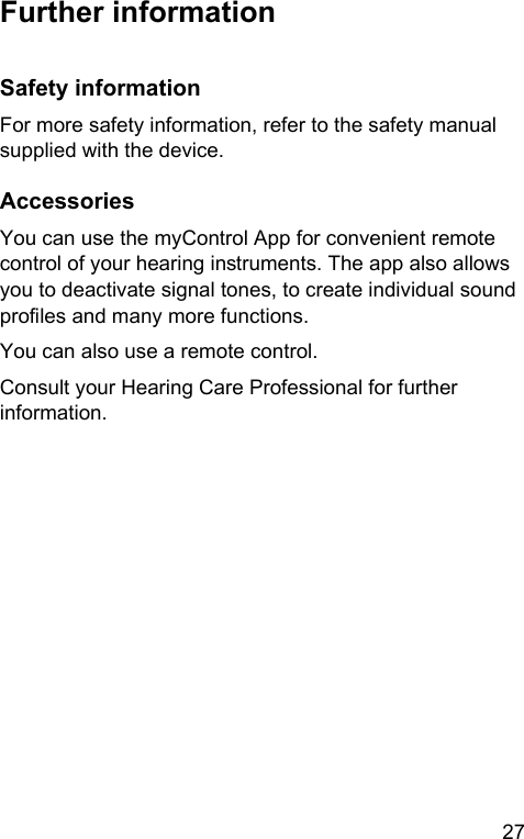 27 Further informationSafety informationFor more safety information, refer to the safety manual supplied with the device.AccessoriesYou can use the myControl App for convenient remote control of your hearing inruments. The app also allows you to deactivate signal tones, to create individual sound proles and many more functions.You can also use a remote control.Consult your Hearing Care Professional for further information.