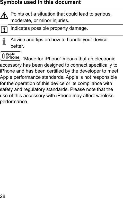 28  Symbols used in this documentPoints out a situation that could lead to serious, moderate, or minor injuries.Indicates possible property damage.Advice and tips on how to handle your device better. &quot;Made for iPhone&quot; means that an electronic accessory has been designed to connect specically to iPhone and has been certied by the developer to meet Apple performance andards. Apple is not responsible for the operation of this device or its compliance with safety and regulatory andards. Please note that the use of this accessory with iPhone may aect wireless performance.