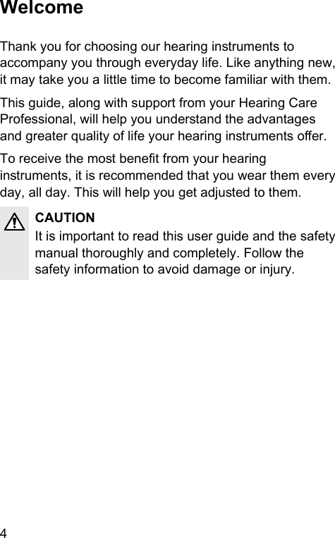 4 WelcomeThank you for choosing our hearing inruments to accompany you through everyday life. Like anything new, it may take you a little time to become familiar with them.This guide, along with support from your Hearing Care Professional, will help you underand the advantages and greater quality of life your hearing inruments oer. To receive the mo benet from your hearing inruments, it is recommended that you wear them every day, all day. This will help you get adjued to them.CAUTIONIt is important to read this user guide and the safety manual thoroughly and completely. Follow the safety information to avoid damage or injury.