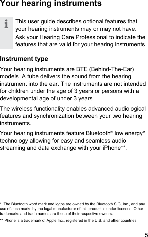 5 Your hearing inrumentsThis user guide describes optional features that your hearing inruments may or may not have.Ask your Hearing Care Professional to indicate the features that are valid for your hearing inruments.Inrument typeYour hearing inruments are BTE (Behind-The-Ear) models. A tube delivers the sound from the hearing inrument into the ear. The inruments are not intended for children under the age of 3 years or persons with a developmental age of under 3 years.The wireless functionality enables advanced audiological features and synchronization between your two hearing inruments.Your hearing inruments feature Bluetooth® low energy* technology allowing for easy and seamless audio reaming and data exchange with your iPhone**.*  The Bluetooth word mark and logos are owned by the Bluetooth SIG, Inc., and any use of such marks by the legal manufacturer of this product is under licenses. Other trademarks and trade names are those of their respective owners.** iPhone is a trademark of Apple Inc., regiered in the U.S. and other countries.