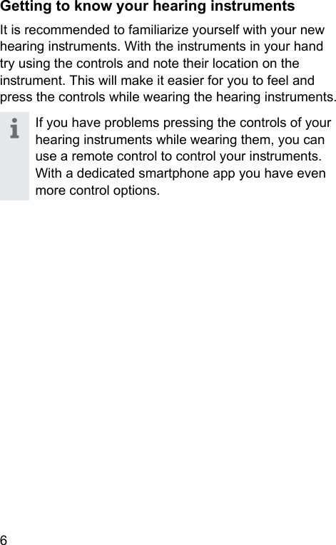 6 Getting to know your hearing inruments It is recommended to familiarize yourself with your new hearing inruments. With the inruments in your hand try using the controls and note their location on the inrument. This will make it easier for you to feel and press the controls while wearing the hearing inruments.If you have problems pressing the controls of your hearing inruments while wearing them, you can use a remote control to control your inruments. With a dedicated smartphone app you have even more control options.