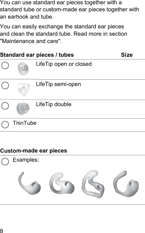 8 You can use andard ear pieces together with a andard tube or cuom-made ear pieces together with an earhook and tube.You can easily exchange the andard ear pieces and clean the andard tube. Read more in section &quot;Maintenance and care&quot;.Standard ear pieces / tubes SizeLifeTip open or closedLifeTip semi-openLifeTip doubleThinTubeCuom-made ear piecesExamples: 