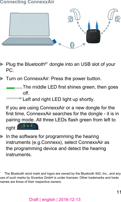11Draft | english | 2016-12-13Connecting ConnexxAirXPlug the Bluetooth®* dongle into an USB slot of your PC.XTurn on ConnexxAir: Press the power button.The middle LED r shines green, then goes o.Left and right LED light up shortly.If you are using ConnexxAir or a new dongle for the r time, ConnexxAir searches for the dongle - it is in pairing mode. All three LEDs ash green from left to right  .XIn the software for programming the hearing inruments (e.g.Connexx), select ConnexxAir as the programming device and detect the hearing inruments.*  The Bluetooth word mark and logos are owned by the Bluetooth SIG, Inc., and any use of such marks by Sivantos GmbH is under licenses. Other trademarks and trade names are those of their respective owners.