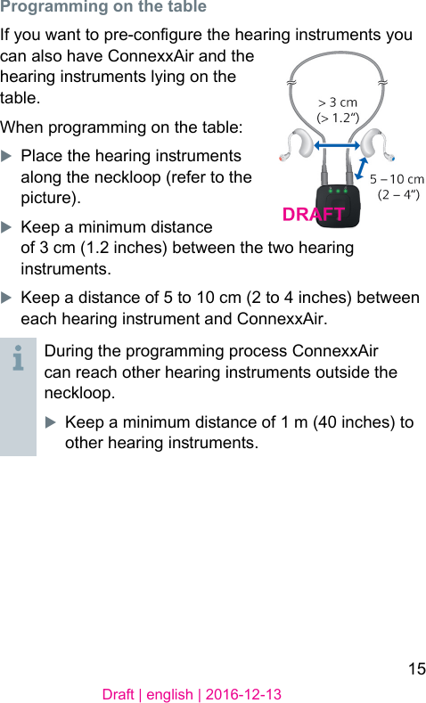 15Draft | english | 2016-12-13Programming on the tableIf you want to pre-congure the hearing inruments you can also have ConnexxAir and the hearing inruments lying on the table.When programming on the table:XPlace the hearing inruments along the neckloop (refer to the picture).XKeep a minimum diance of 3 cm (1.2 inches) between the two hearing inruments.XKeep a diance of 5 to 10 cm (2 to 4 inches) between each hearing inrument and ConnexxAir.During the programming process ConnexxAir can reach other hearing inruments outside the neckloop.XKeep a minimum diance of 1 m (40 inches) to other hearing inruments.