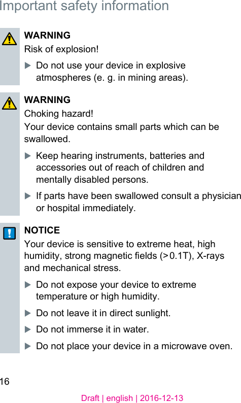 16Draft | english | 2016-12-13Important safety informationWARNINGRisk of explosion!XDo not use your device in explosive atmospheres (e. g. in mining areas).WARNINGChoking hazard!Your device contains small parts which can be swallowed.XKeep hearing inruments, batteries and accessories out of reach of children and mentally disabled persons.XIf parts have been swallowed consult a physician or hospital immediately.NOTICEYour device is sensitive to extreme heat, high humidity, rong magnetic elds (&gt; 0.1T), X-rays and mechanical ress.XDo not expose your device to extreme temperature or high humidity. XDo not leave it in direct sunlight.XDo not immerse it in water.XDo not place your device in a microwave oven.