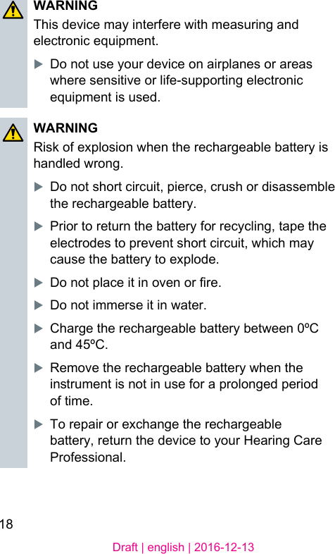18Draft | english | 2016-12-13WARNINGThis device may interfere with measuring and electronic equipment.XDo not use your device on airplanes or areas where sensitive or life-supporting electronic equipment is used.WARNINGRisk of explosion when the rechargeable battery is handled wrong.XDo not short circuit, pierce, crush or disassemble the rechargeable battery.XPrior to return the battery for recycling, tape the electrodes to prevent short circuit, which may cause the battery to explode.XDo not place it in oven or re.XDo not immerse it in water.XCharge the rechargeable battery between 0ºC and 45ºC.XRemove the rechargeable battery when the inrument is not in use for a prolonged period of time.XTo repair or exchange the rechargeable battery, return the device to your Hearing Care Professional.
