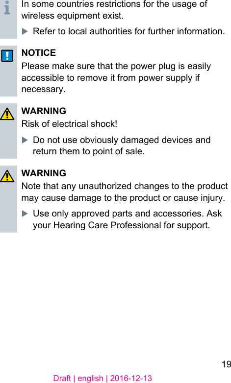 19Draft | english | 2016-12-13In some countries rerictions for the usage of wireless equipment exi.XRefer to local authorities for further information.NOTICEPlease make sure that the power plug is easily accessible to remove it from power supply if necessary.WARNINGRisk of electrical shock!XDo not use obviously damaged devices and return them to point of sale.WARNINGNote that any unauthorized changes to the product may cause damage to the product or cause injury.XUse only approved parts and accessories. Ask your Hearing Care Professional for support.