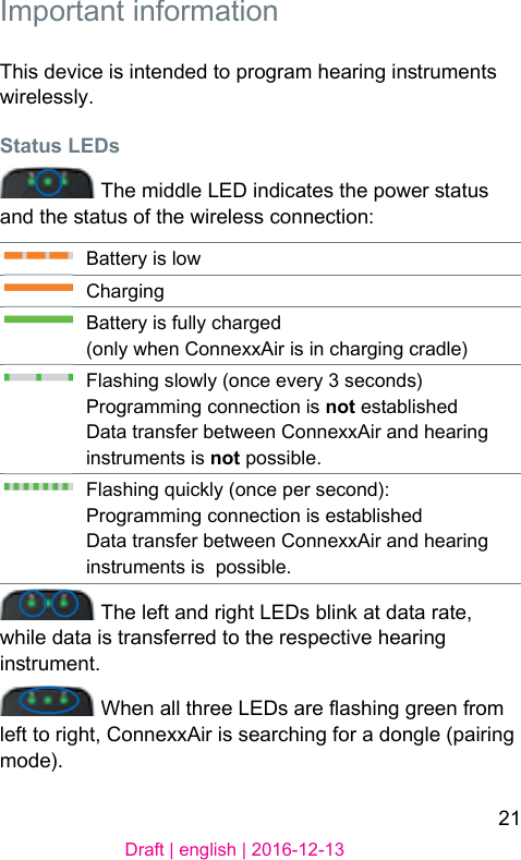 21Draft | english | 2016-12-13 Important  informationThis device is intended to program hearing inruments wirelessly.Status LEDs The middle LED indicates the power atus and the atus of the wireless connection:Battery is lowChargingBattery is fully charged(only when ConnexxAir is in charging cradle)Flashing slowly (once every 3 seconds)Programming connection is not eablishedData transfer between ConnexxAir and hearing inruments is not possible.Flashing quickly (once per second): Programming connection is eablishedData transfer between ConnexxAir and hearing inruments is  possible. The left and right LEDs blink at data rate, while data is transferred to the respective hearing inrument. When all three LEDs are ashing green from left to right, ConnexxAir is searching for a dongle (pairing mode).