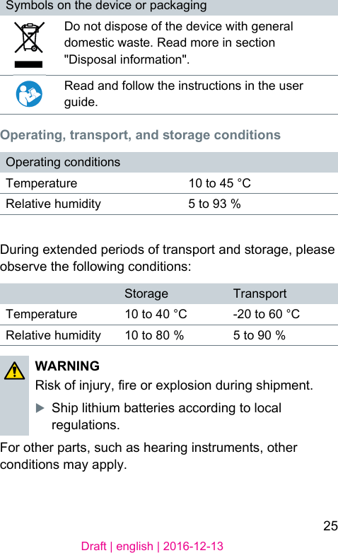25Draft | english | 2016-12-13Symbols on the device or packagingDo not dispose of the device with general domeic wae. Read more in section &quot;Disposal information&quot;.Read and follow the inructions in the user guide. Operating, transport, and ﬆorage conditionsOperating conditionsTemperature 10 to 45 °CRelative humidity 5 to 93 %During extended periods of transport and orage, please observe the following conditions:Storage TransportTemperature 10 to 40 °C -20 to 60 °CRelative humidity 10 to 80 % 5 to 90 %WARNING Risk of injury, re or explosion during shipment.XShip lithium batteries according to local regulations.For other parts, such as hearing inruments, other conditions may apply.